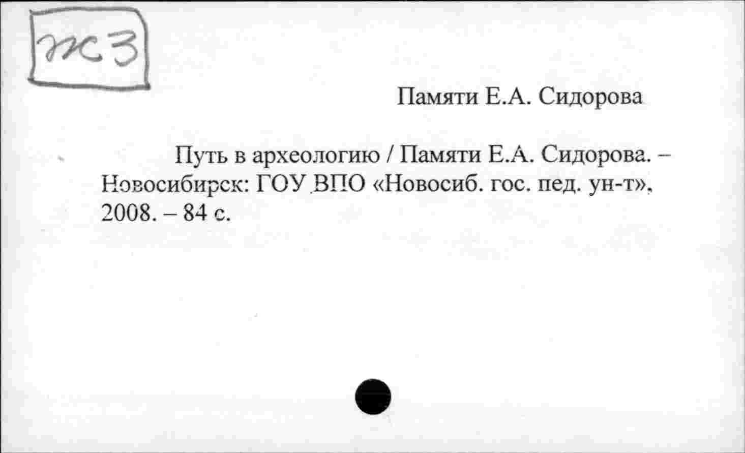 ﻿Памяти Е.А. Сидорова
Путь в археологию / Памяти Е.А. Сидорова. -Новосибирск: ГОУ ВПО «Новосиб. гос. пед. ун-т». 2008. - 84 с.